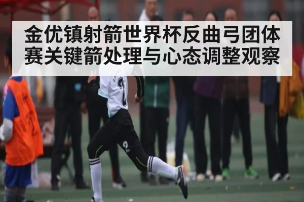 金优镇射箭世界杯反曲弓团体赛关键箭处理与心态调整观察